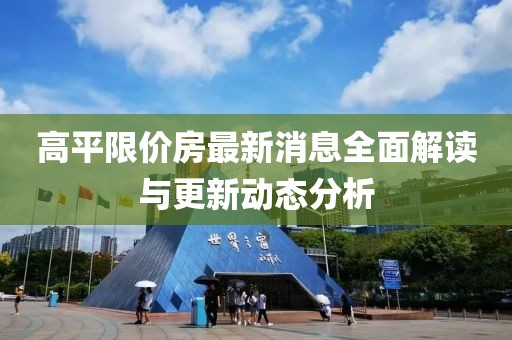 高平限價(jià)房最新消息全面解讀與更新動(dòng)態(tài)分析