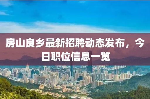 房山良鄉(xiāng)最新招聘動態(tài)發(fā)布，今日職位信息一覽