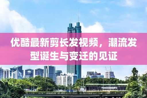 優(yōu)酷最新剪長(zhǎng)發(fā)視頻，潮流發(fā)型誕生與變遷的見證