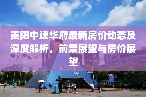 貴陽(yáng)中建華府最新房?jī)r(jià)動(dòng)態(tài)及深度解析，前景展望與房?jī)r(jià)展望