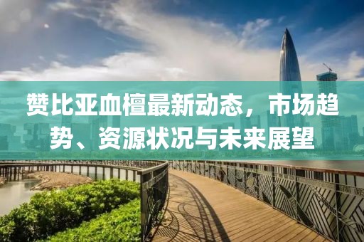 贊比亞血檀最新動態(tài)，市場趨勢、資源狀況與未來展望