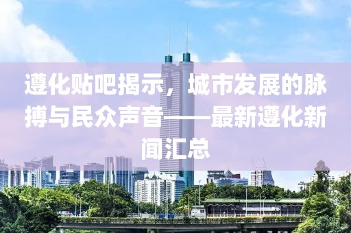 遵化貼吧揭示，城市發(fā)展的脈搏與民眾聲音——最新遵化新聞匯總