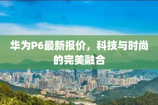 華為P6最新報(bào)價(jià)，科技與時(shí)尚的完美融合