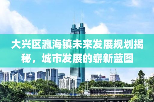 大興區(qū)瀛海鎮(zhèn)未來發(fā)展規(guī)劃揭秘，城市發(fā)展的嶄新藍圖