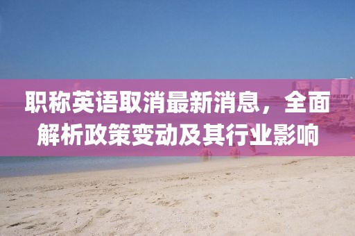 職稱英語(yǔ)取消最新消息，全面解析政策變動(dòng)及其行業(yè)影響