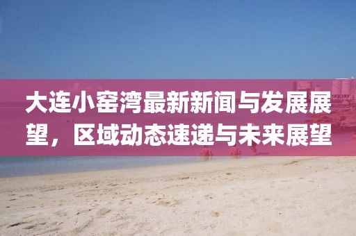 大連小窯灣最新新聞與發(fā)展展望，區(qū)域動態(tài)速遞與未來展望