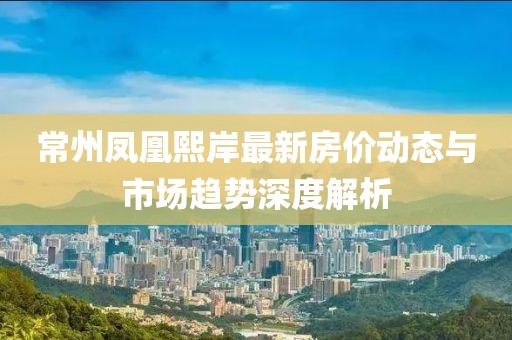 常州鳳凰熙岸最新房價(jià)動(dòng)態(tài)與市場趨勢深度解析