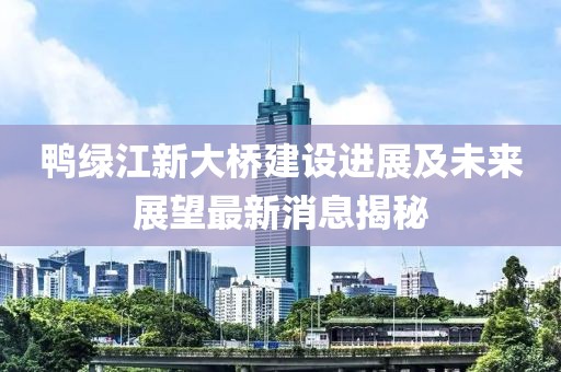 鴨綠江新大橋建設(shè)進(jìn)展及未來(lái)展望最新消息揭秘