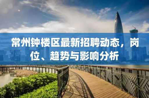 常州鐘樓區(qū)最新招聘動態(tài)，崗位、趨勢與影響分析