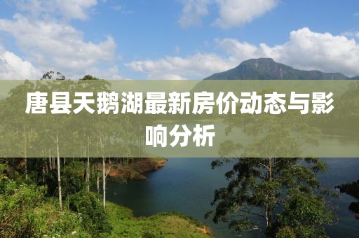 唐縣天鵝湖最新房價動態(tài)與影響分析