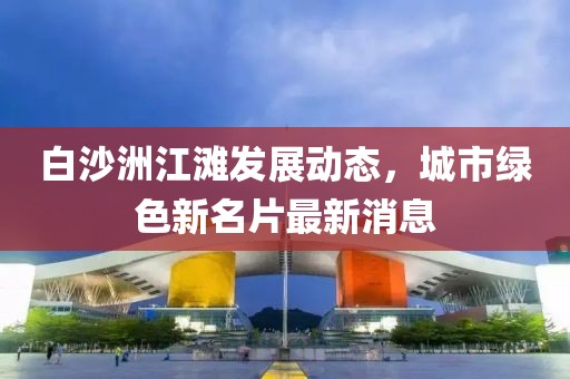 白沙洲江灘發(fā)展動態(tài)，城市綠色新名片最新消息