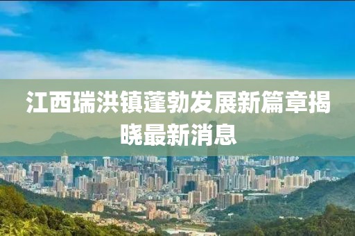 江西瑞洪鎮(zhèn)蓬勃發(fā)展新篇章揭曉最新消息