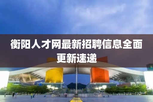 衡陽人才網(wǎng)最新招聘信息全面更新速遞