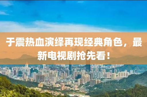 于震熱血演繹再現(xiàn)經(jīng)典角色，最新電視劇搶先看！