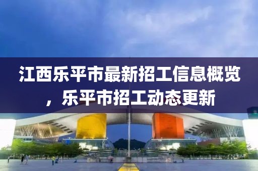 江西樂(lè)平市最新招工信息概覽，樂(lè)平市招工動(dòng)態(tài)更新