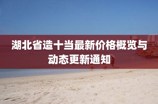 湖北省造十當(dāng)最新價(jià)格概覽與動(dòng)態(tài)更新通知