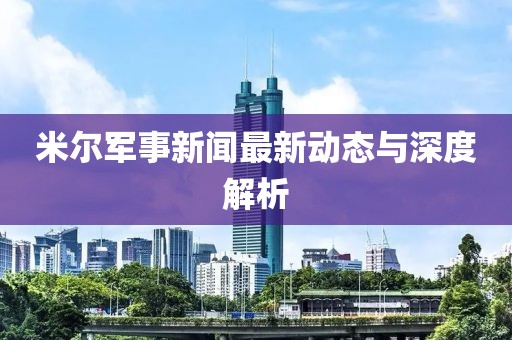 米爾軍事新聞最新動態(tài)與深度解析