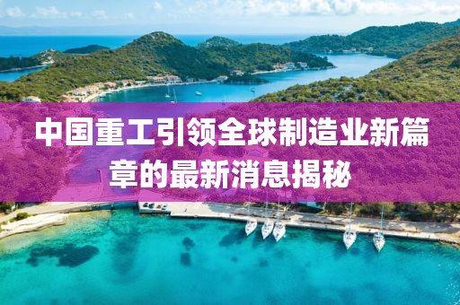 中國重工引領(lǐng)全球制造業(yè)新篇章的最新消息揭秘
