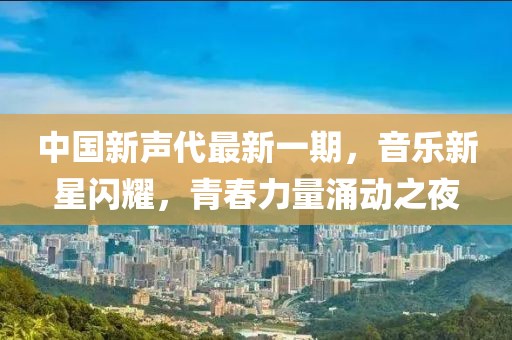 中國新聲代最新一期，音樂新星閃耀，青春力量涌動之夜