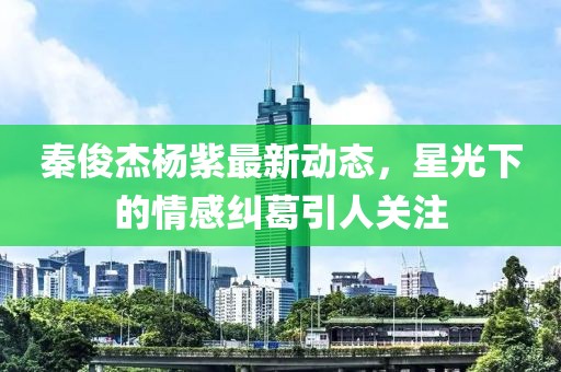 秦俊杰楊紫最新動態(tài)，星光下的情感糾葛引人關(guān)注