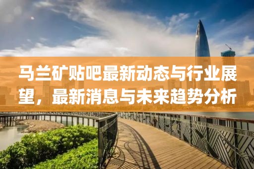 馬蘭礦貼吧最新動(dòng)態(tài)與行業(yè)展望，最新消息與未來趨勢分析