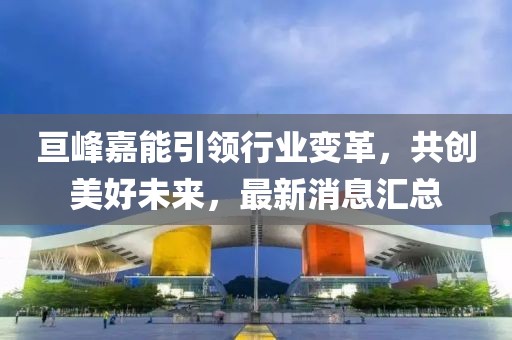 亙峰嘉能引領(lǐng)行業(yè)變革，共創(chuàng)美好未來，最新消息匯總