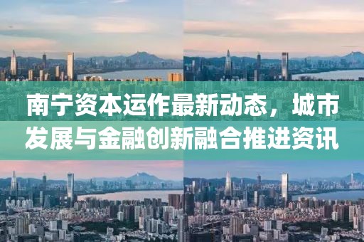 南寧資本運(yùn)作最新動(dòng)態(tài)，城市發(fā)展與金融創(chuàng)新融合推進(jìn)資訊