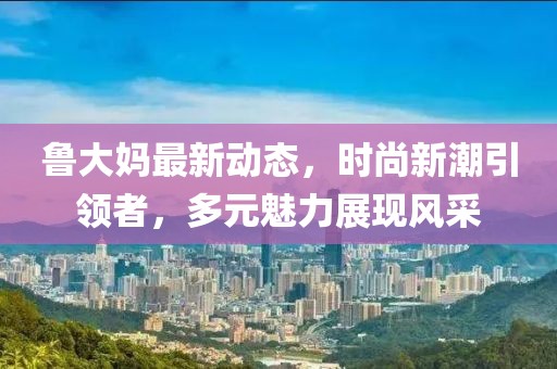 魯大媽最新動(dòng)態(tài)，時(shí)尚新潮引領(lǐng)者，多元魅力展現(xiàn)風(fēng)采