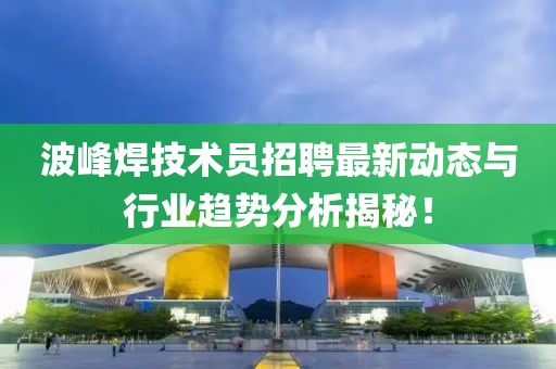 波峰焊技術(shù)員招聘最新動(dòng)態(tài)與行業(yè)趨勢(shì)分析揭秘！