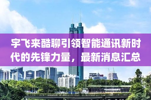 宇飛來(lái)酷聊引領(lǐng)智能通訊新時(shí)代的先鋒力量，最新消息匯總