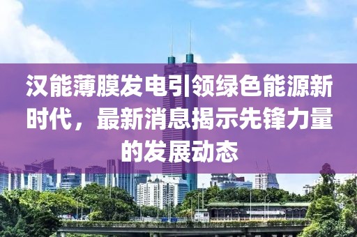 漢能薄膜發(fā)電引領(lǐng)綠色能源新時(shí)代，最新消息揭示先鋒力量的發(fā)展動(dòng)態(tài)