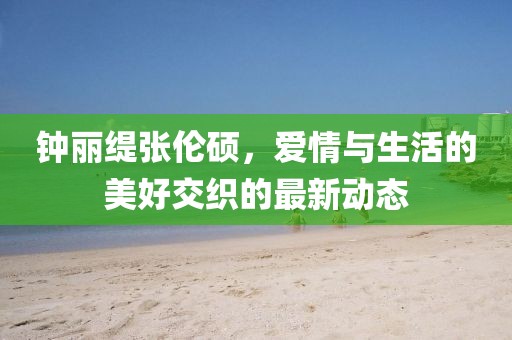 鐘麗緹張倫碩，愛情與生活的美好交織的最新動(dòng)態(tài)