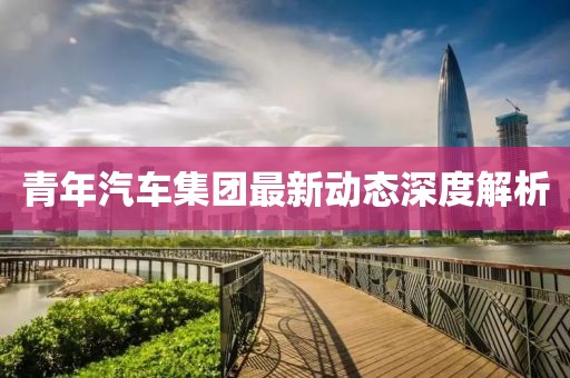 青年汽車集團最新動態(tài)深度解析