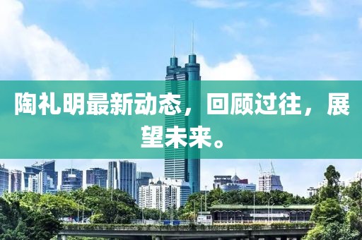 陶禮明最新動(dòng)態(tài)，回顧過(guò)往，展望未來(lái)。
