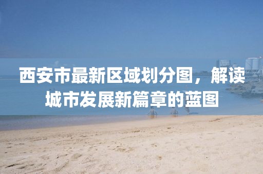 西安市最新區(qū)域劃分圖，解讀城市發(fā)展新篇章的藍(lán)圖
