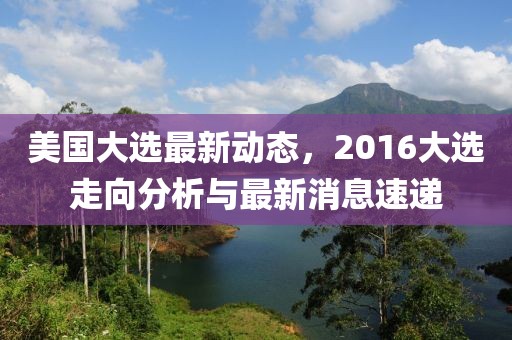 美國大選最新動態(tài)，2016大選走向分析與最新消息速遞