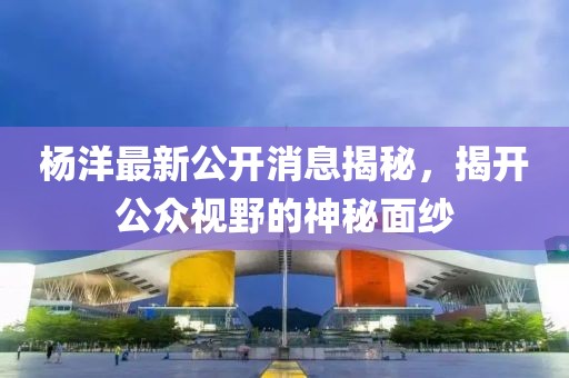 楊洋最新公開消息揭秘，揭開公眾視野的神秘面紗