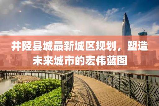 井陘縣城最新城區(qū)規(guī)劃，塑造未來城市的宏偉藍(lán)圖