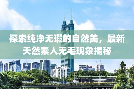 探索純凈無瑕的自然美，最新天然素人無毛現(xiàn)象揭秘