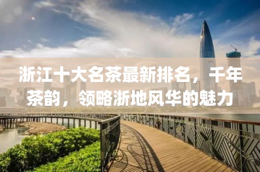 浙江十大名茶最新排名，千年茶韻，領(lǐng)略浙地風華的魅力