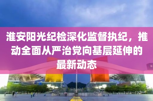 淮安陽光紀(jì)檢深化監(jiān)督執(zhí)紀(jì)，推動(dòng)全面從嚴(yán)治黨向基層延伸的最新動(dòng)態(tài)