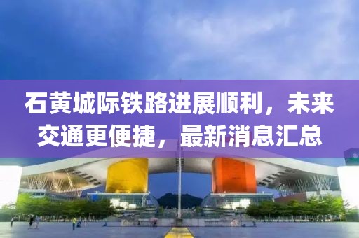 石黃城際鐵路進展順利，未來交通更便捷，最新消息匯總