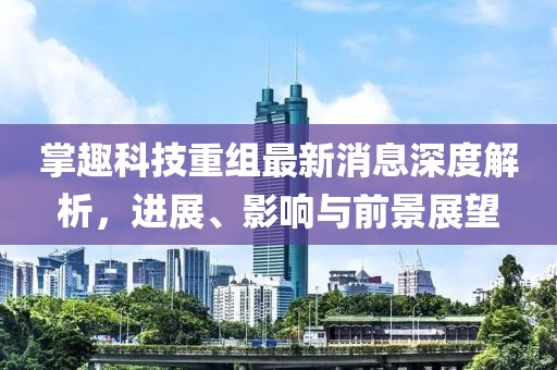掌趣科技重組最新消息深度解析，進(jìn)展、影響與前景展望