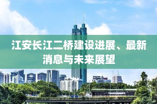 江安長(zhǎng)江二橋建設(shè)進(jìn)展、最新消息與未來展望