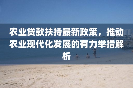 農(nóng)業(yè)貸款扶持最新政策，推動(dòng)農(nóng)業(yè)現(xiàn)代化發(fā)展的有力舉措解析