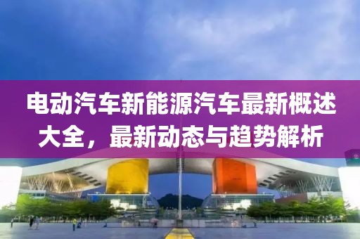電動(dòng)汽車(chē)新能源汽車(chē)最新概述大全，最新動(dòng)態(tài)與趨勢(shì)解析