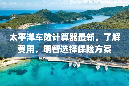 太平洋車險(xiǎn)計(jì)算器最新，了解費(fèi)用，明智選擇保險(xiǎn)方案
