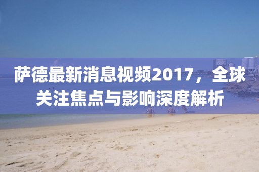 薩德最新消息視頻2017，全球關注焦點與影響深度解析