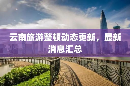 云南旅游整頓動(dòng)態(tài)更新，最新消息匯總