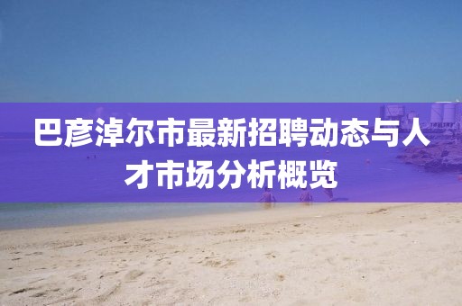 巴彥淖爾市最新招聘動(dòng)態(tài)與人才市場(chǎng)分析概覽